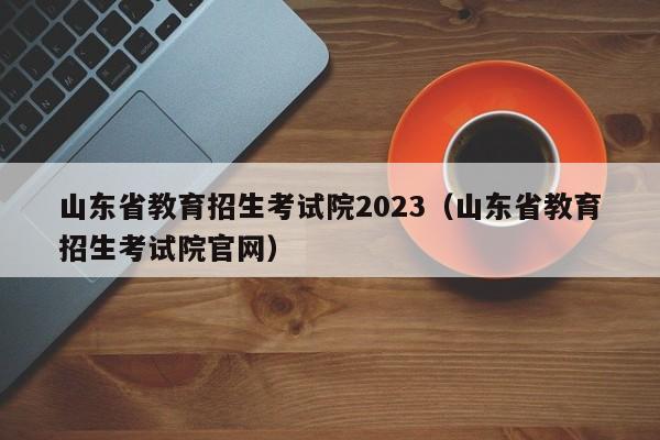 山东省教育招生考试院2023（山东省教育招生考试院官网）