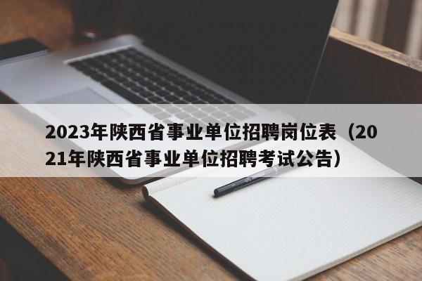 2023年陕西省事业单位招聘岗位表（2021年陕西省事业单位招聘考试公告）