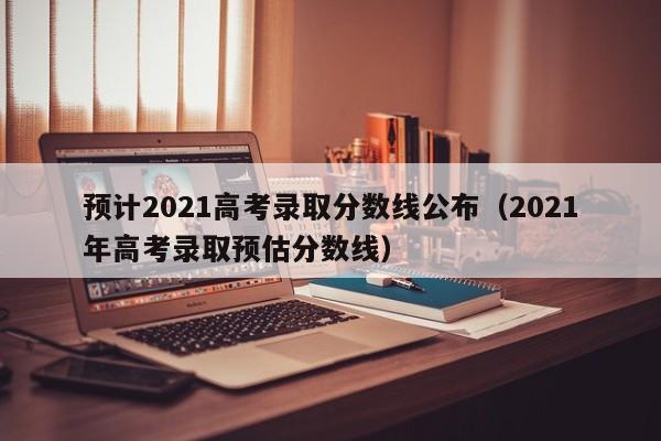 预计2021高考录取分数线公布（2021年高考录取预估分数线）