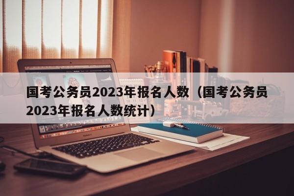 国考公务员2023年报名人数（国考公务员2023年报名人数统计）