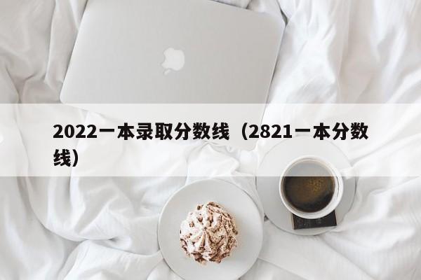 2022一本录取分数线（2821一本分数线）