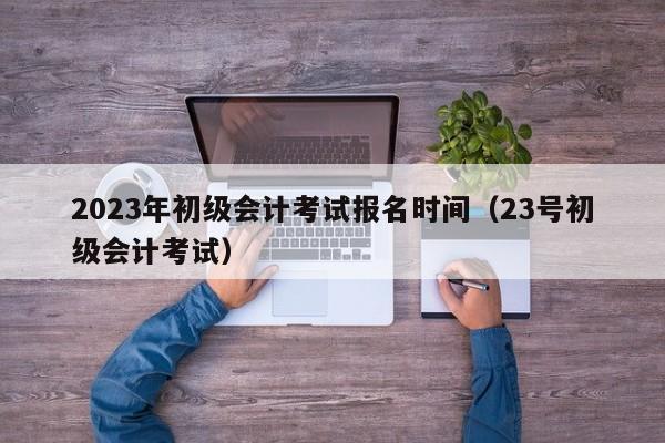 2023年初级会计考试报名时间（23号初级会计考试）