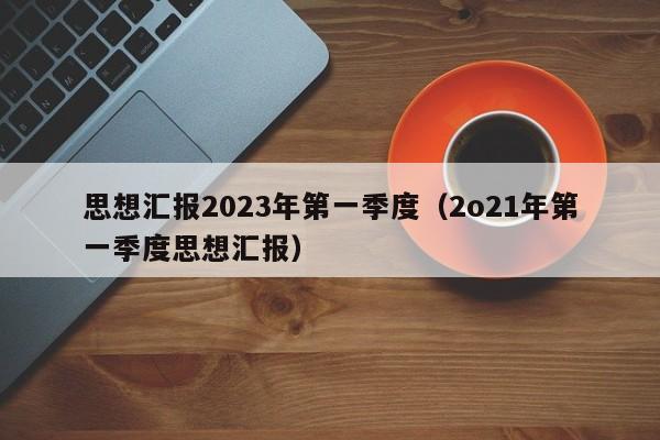 思想汇报2023年第一季度（2o21年第一季度思想汇报）