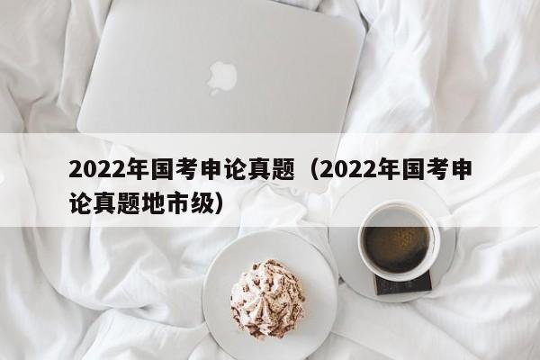 2022年国考申论真题（2022年国考申论真题地市级）