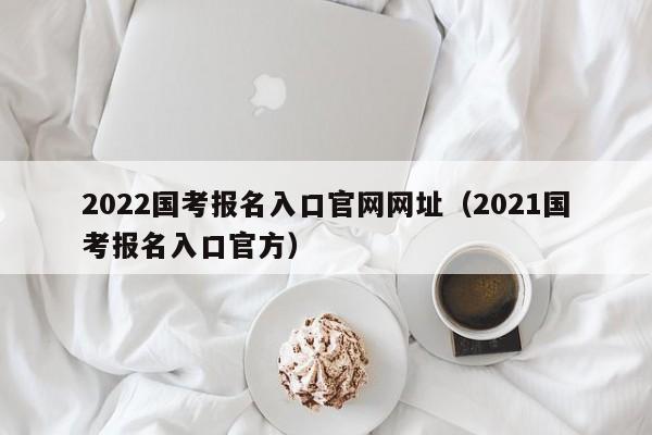 2022国考报名入口官网网址（2021国考报名入口官方）