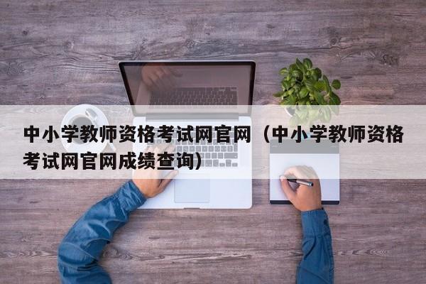 中小学教师资格考试网官网（中小学教师资格考试网官网成绩查询）