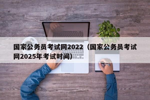 国家公务员考试网2022（国家公务员考试网2025年考试时间）