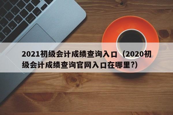 2021初级会计成绩查询入口（2020初级会计成绩查询官网入口在哪里?）