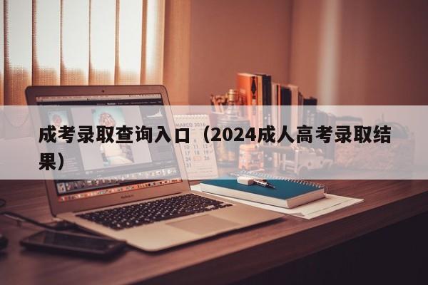 成考录取查询入口（2024成人高考录取结果）