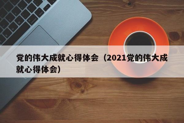 党的伟大成就心得体会（2021党的伟大成就心得体会）