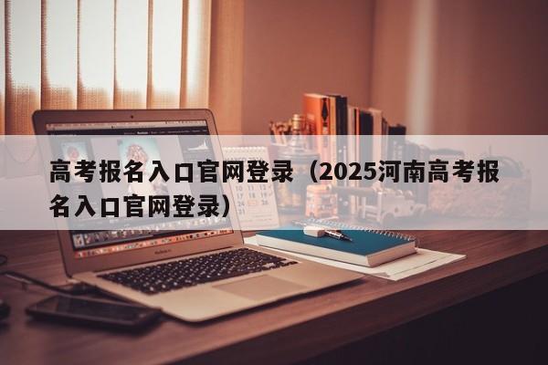 高考报名入口官网登录（2025河南高考报名入口官网登录）