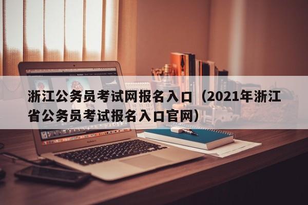 浙江公务员考试网报名入口（2021年浙江省公务员考试报名入口官网）