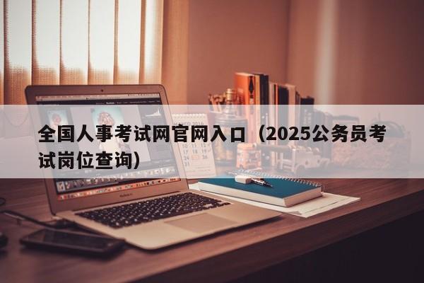 全国人事考试网官网入口（2025公务员考试岗位查询）