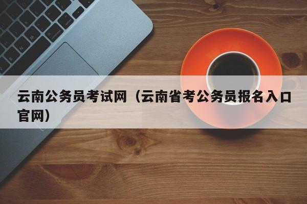 云南公务员考试网（云南省考公务员报名入口官网）