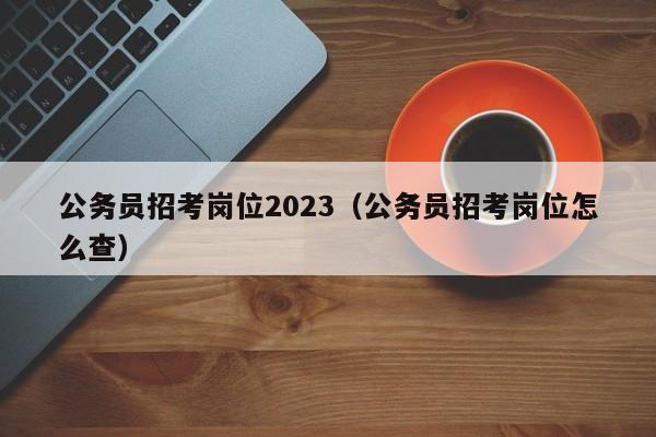 公务员招考岗位2023（公务员招考岗位怎么查）