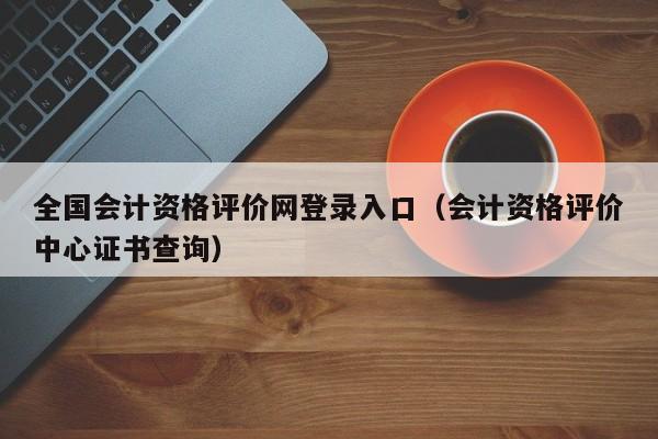 全国会计资格评价网登录入口（会计资格评价中心证书查询）