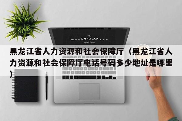 黑龙江省人力资源和社会保障厅（黑龙江省人力资源和社会保障厅电话号码多少地址是哪里）