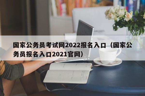 国家公务员考试网2022报名入口（国家公务员报名入口2021官网）