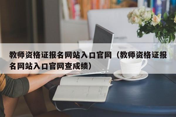 教师资格证报名网站入口官网（教师资格证报名网站入口官网查成绩）