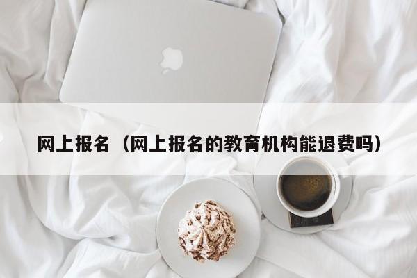 网上报名（网上报名的教育机构能退费吗）