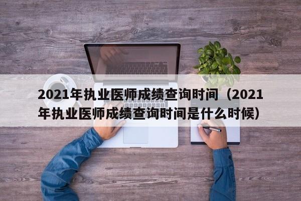 2021年执业医师成绩查询时间（2021年执业医师成绩查询时间是什么时候）