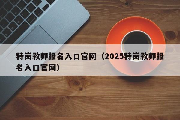 特岗教师报名入口官网（2025特岗教师报名入口官网）