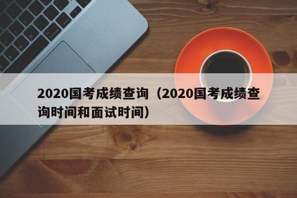 2020国考成绩查询（2020国考成绩查询时间和面试时间）