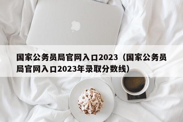 国家公务员局官网入口2023（国家公务员局官网入口2023年录取分数线）