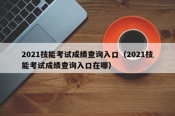 2021技能考试成绩查询入口（2021技能考试成绩查询入口在哪）