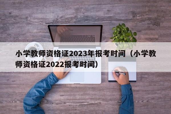 小学教师资格证2023年报考时间（小学教师资格证2022报考时间）