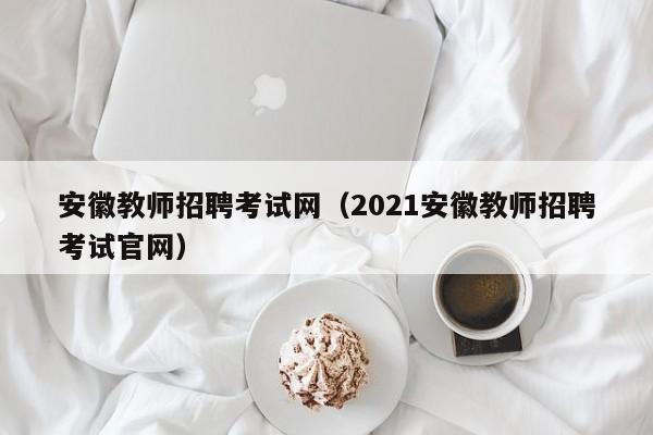 安徽教师招聘考试网（2021安徽教师招聘考试官网）