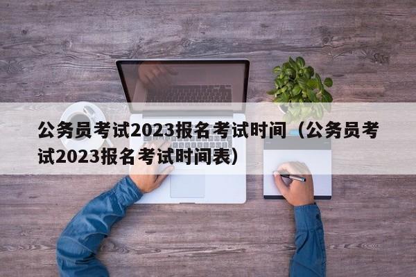 公务员考试2023报名考试时间（公务员考试2023报名考试时间表）