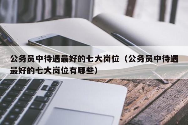 公务员中待遇最好的七大岗位（公务员中待遇最好的七大岗位有哪些）