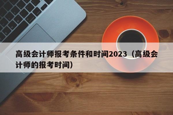 高级会计师报考条件和时间2023（高级会计师的报考时间）