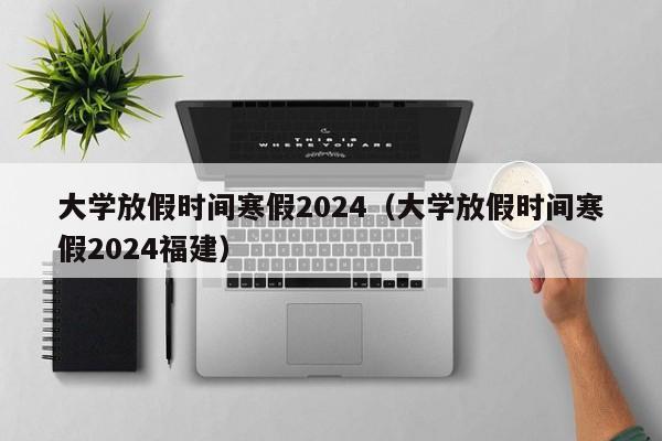 大学放假时间寒假2024（大学放假时间寒假2024福建）