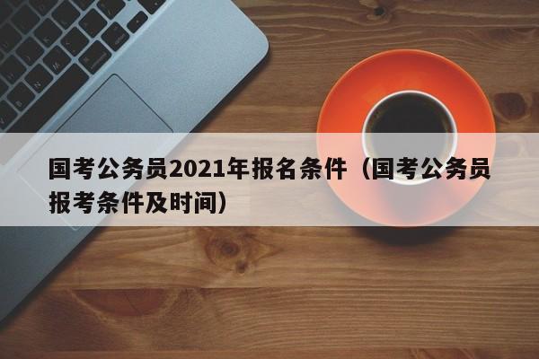 国考公务员2021年报名条件（国考公务员报考条件及时间）