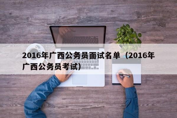 2016年广西公务员面试名单（2016年广西公务员考试）