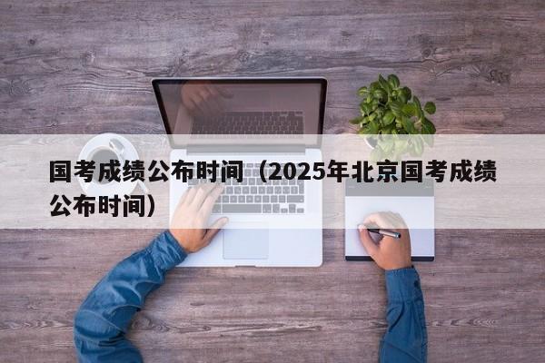 国考成绩公布时间（2025年北京国考成绩公布时间）