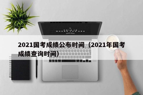 2021国考成绩公布时间（2021年国考成绩查询时间）