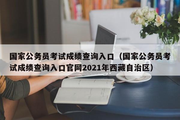 国家公务员考试成绩查询入口（国家公务员考试成绩查询入口官网2021年西藏自治区）