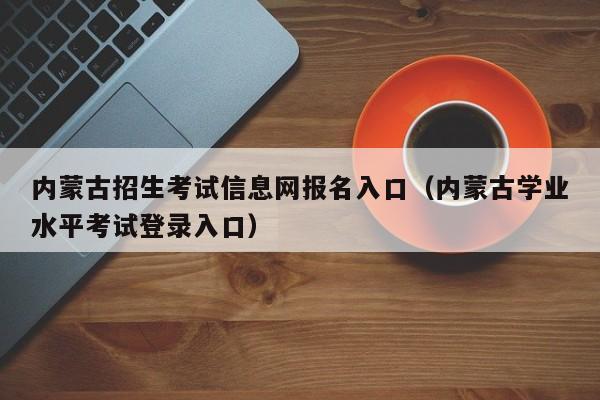 内蒙古招生考试信息网报名入口（内蒙古学业水平考试登录入口）