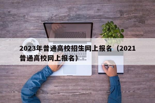 2023年普通高校招生网上报名（2021普通高校网上报名）