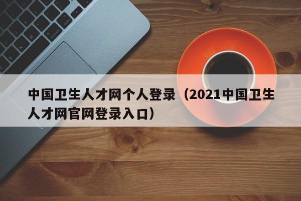 中国卫生人才网个人登录（2021中国卫生人才网官网登录入口）