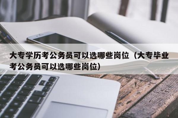 大专学历考公务员可以选哪些岗位（大专毕业考公务员可以选哪些岗位）