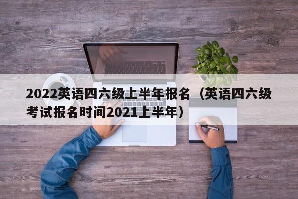 2022英语四六级上半年报名（英语四六级考试报名时间2021上半年）