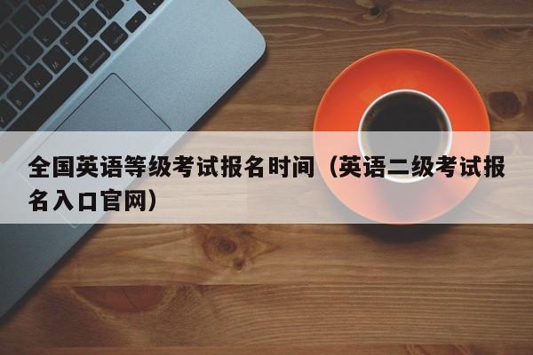 全国英语等级考试报名时间（英语二级考试报名入口官网）