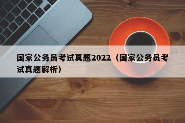 国家公务员考试真题2022（国家公务员考试真题解析）