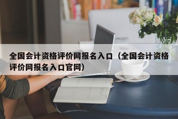 全国会计资格评价网报名入口（全国会计资格评价网报名入口官网）