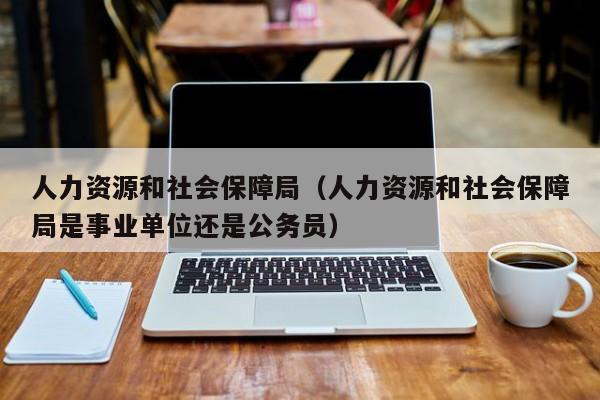 人力资源和社会保障局（人力资源和社会保障局是事业单位还是公务员）