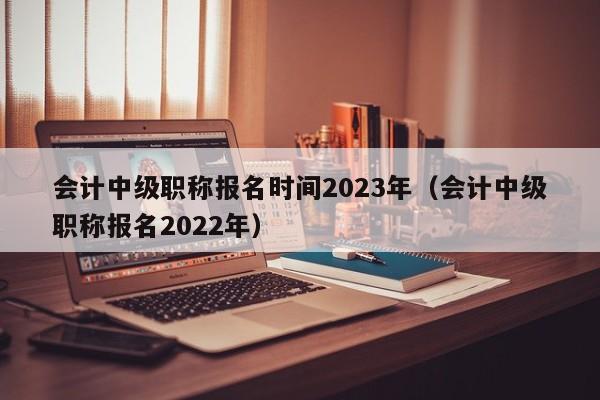 会计中级职称报名时间2023年（会计中级职称报名2022年）